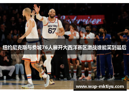纽约尼克斯与费城76人展开大西洋赛区激战谁能笑到最后