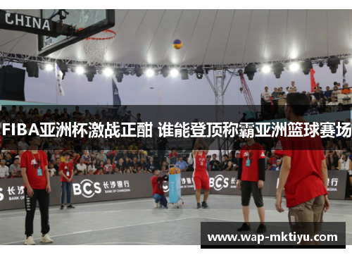 FIBA亚洲杯激战正酣 谁能登顶称霸亚洲篮球赛场