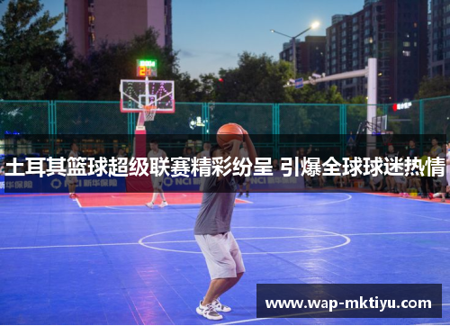 土耳其篮球超级联赛精彩纷呈 引爆全球球迷热情