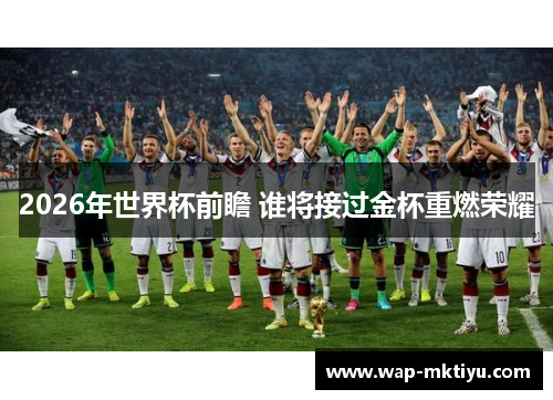 2026年世界杯前瞻 谁将接过金杯重燃荣耀