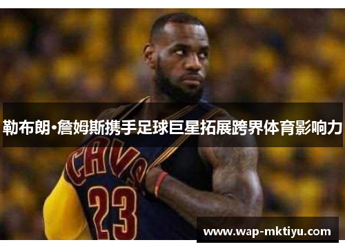 勒布朗·詹姆斯携手足球巨星拓展跨界体育影响力
