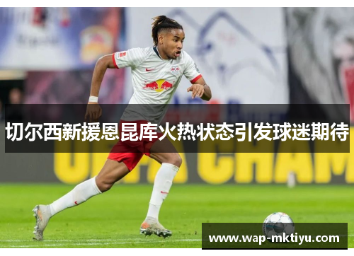 切尔西新援恩昆库火热状态引发球迷期待